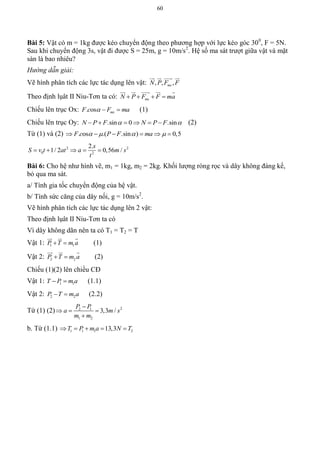 60
Bài 5: Vật có m = 1kg được kéo chuyển động theo phương hợp với lực kéo góc 300
, F = 5N.
Sau khi chuyển động 3s, vật đi được S = 25m, g = 10m/s2
. Hệ số ma sát trượt giữa vật và mặt
sàn là bao nhiêu?
Hướng dẫn giải:
Vẽ hình phân tích các lực tác dụng lên vật: , , ,msN P F F
   
Theo định lụât II Niu-Tơn ta có: msN P F F ma   
    
Chiếu lên trục Ox: . os msF c F ma   (1)
Chiếu lên trục Oy: .sin 0 .sinN P F N P F       (2)
Từ (1) và (2) . os .( .sin ) 0,5F c P F ma        
2 2
0 2
2.
1/ 2 0,56 /
s
S v t at a m s
t
    
Bài 6: Cho hệ như hình vẽ, m1 = 1kg, m2 = 2kg. Khối lượng ròng rọc và dây không đáng kể,
bỏ qua ma sát.
a/ Tính gia tốc chuyển động của hệ vật.
b/ Tính sức căng của dây nối, g = 10m/s2
.
Vẽ hình phân tích các lực tác dụng lên 2 vật:
Theo định lụât II Niu-Tơn ta có
Vì dây không dãn nên ta có T1 = T2 = T
Vật 1: 1 1P T m a 
  
(1)
Vật 2: 2 2P T m a 
  
(2)
Chiếu (1)(2) lên chiều CĐ
Vật 1: 1 1T P m a  (1.1)
Vật 2: 2 2P T m a  (2.2)
Từ (1) (2) 22 1
1 2
3,3 /
P P
a m s
m m

  

b. Từ (1.1) 1 1 1 213,3T P m a N T    
 