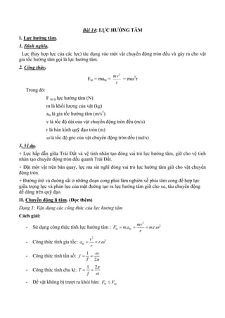 Bài 14: LỰC HƢỚNG TÂM
I. Lực hƣớng tâm.
1. Định nghĩa.
Lực (hay hợp lực của các lực) tác dụng vào một vật chuyển động tròn đều và gây ra cho vật
gia tốc hướng tâm gọi là lực hướng tâm.
2. Công thức.
Fht = maht =
r
mv2
= m2
r
Trong đó:
F ht là lực hướng tâm (N)
m là khối lượng của vật (kg)
aht là gia tốc hướng tâm (m/s2
)
v là tốc độ dài của vật chuyển động tròn đều (m/s)
r là bán kính quỹ đạo tròn (m)
 là tốc độ góc của vật chuyển động tròn đều (rad/s)
3. Ví dụ.
+ Lực hấp dẫn giữa Trái Đất và vệ tinh nhân tạo đóng vai trò lực hướng tâm, giữ cho vệ tinh
nhân tạo chuyển động tròn đều quanh Trái Đất.
+ Đặt một vật trên bàn quay, lực ma sát nghĩ đóng vai trò lực hướng tâm giữ cho vật chuyển
động tròn.
+ Đường ôtô và đường sắt ở những đoạn cong phải làm nghiên về phía tâm cong để hợp lực
giữa trọng lực và phản lực của mặt đường tạo ra lực hướng tâm giữ cho xe, tàu chuyển động
dễ dàng trên quỹ đạo.
II. Chuyển động li tâm. (Đọc thêm)
Dạng 1: Vận dụng các công thức của lực hướng tâm
Cách giải:
- Sử dụng công thức tính lực hướng tâm :
2
2
. . .ht ht
mv
F m a m r
r
  
- Công thức tính gia tốc:
2
2
.ht
v
a r
r
 
- Công thức tính tần số:
1
2
f
T


 
- Công thức tính chu kì:
1 2
T
f


 
- Để vật không bị trượt ra khỏi bàn: ht msF F
 