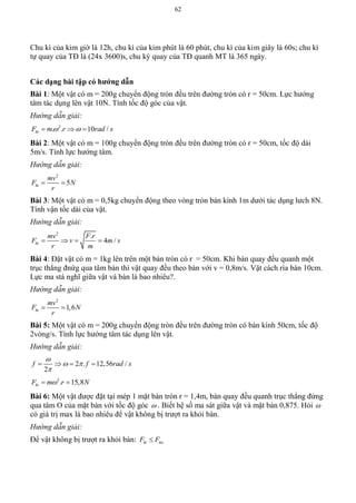 62
Chu kì của kim giờ là 12h, chu kì của kim phút là 60 phút, chu kì của kim giây là 60s; chu kì
tự quay của TĐ là (24x 3600)s, chu kỳ quay của TĐ quanh MT là 365 ngày.
Các dạng bài tập có hƣớng dẫn
Bài 1: Một vật có m = 200g chuyển động tròn đều trên đường tròn có r = 50cm. Lực hướng
tâm tác dụng lên vật 10N. Tính tốc độ góc của vật.
Hướng dẫn giải:
2
. . 10 /htF m r rad s   
Bài 2: Một vật có m = 100g chuyển động tròn đều trên đường tròn có r = 50cm, tốc độ dài
5m/s. Tính lực hướng tâm.
Hướng dẫn giải:
2
5ht
mv
F N
r
 
Bài 3: Một vật có m = 0,5kg chuyển động theo vòng tròn bán kính 1m dưới tác dụng lưch 8N.
Tính vận tốc dài của vật.
Hướng dẫn giải:
2
.
4 /ht
mv F r
F v m s
r m
   
Bài 4: Đặt vật có m = 1kg lên trên một bàn tròn có r = 50cm. Khi bàn quay đều quanh một
trục thẳng đnứg qua tâm bàn thì vật quay đều theo bàn với v = 0,8m/s. Vật cách rìa bàn 10cm.
Lực ma stá nghĩ giữa vật và bàn là bao nhiêu?.
Hướng dẫn giải:
2
1,6ht
mv
F N
r
 
Bài 5: Một vật có m = 200g chuyển động tròn đều trên đường tròn có bán kính 50cm, tốc độ
2vòng/s. Tính lực hướng tâm tác dụng lên vật.
Hướng dẫn giải:
2 . 12,56 /
2
f f rad s

 

   
2
. 15,8htF m r N 
Bài 6: Một vật được đặt tại mép 1 mặt bàn tròn r = 1,4m, bàn quay đều quanh trục thẳng đứng
qua tâm O của mặt bàn với tốc độ góc  . Biết hệ số ma sát giữa vật và mặt bàn 0,875. Hỏi 
có giá trị max là bao nhiêu để vật không bị trượt ra khỏi bàn.
Hướng dẫn giải:
Để vật không bị trượt ra khỏi bàn: ht msF F
 