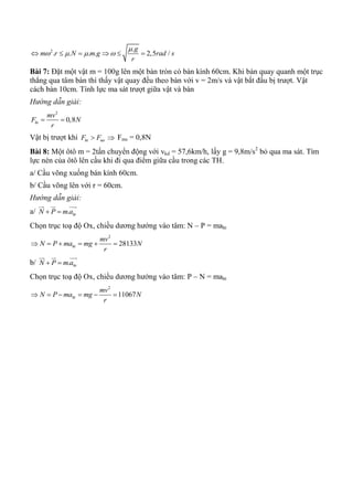 2 .
. . . . 2,5 /
g
m r N m g rad s
r

        
Bài 7: Đặt một vật m = 100g lên một bàn tròn có bán kính 60cm. Khi bàn quay quanh một trục
thẳng qua tâm bàn thì thấy vật quay đều theo bàn với v = 2m/s và vật bắt đầu bị trượt. Vật
cách bàn 10cm. Tính lực ma sát trượt giữa vật và bàn
Hướng dẫn giải:
2
0,8ht
mv
F N
r
 
Vật bị trượt khi ht msF F  Fms = 0,8N
Bài 8: Một ôtô m = 2tấn chuyển động với vkd = 57,6km/h, lấy g = 9,8m/s2
bỏ qua ma sát. Tìm
lực nén của ôtô lên cầu khi đi qua điểm giữa cầu trong các TH.
a/ Cầu võng xuống bán kính 60cm.
b/ Cầu võng lên với r = 60cm.
Hướng dẫn giải:
a/ . htN P m a 
  
Chọn trục toạ độ Ox, chiều dương hướng vào tâm: N – P = maht
2
28133ht
mv
N P ma mg N
r
     
b/ . htN P m a 
  
Chọn trục toạ độ Ox, chiều dương hướng vào tâm: P – N = maht
2
11067ht
mv
N P ma mg N
r
     
 