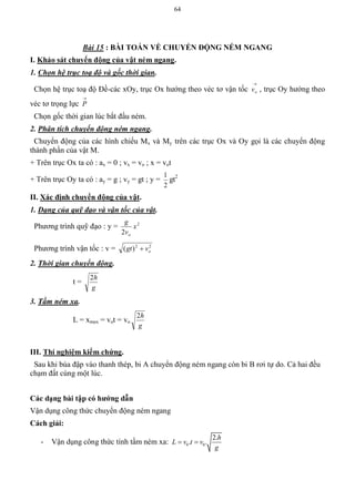 64
Bài 15 : BÀI TOÁN VỀ CHUYỂN ĐỘNG NÉM NGANG
I. Khảo sát chuyển động của vật ném ngang.
1. Chọn hệ trục toạ độ và gốc thời gian.
Chọn hệ trục toạ độ Đề-các xOy, trục Ox hướng theo véc tơ vận tốc

ov , trục Oy hướng theo
véc tơ trọng lực

P
Chọn gốc thời gian lúc bắt đầu ném.
2. Phân tích chuyển động ném ngang.
Chuyển động của các hình chiếu Mx và My trên các trục Ox và Oy gọi là các chuyển động
thành phần của vật M.
+ Trên trục Ox ta có : ax = 0 ; vx = vo ; x = vot
+ Trên trục Oy ta có : ay = g ; vy = gt ; y =
2
1
gt2
II. Xác định chuyển động của vật.
1. Dạng của quỹ đạo và vận tốc của vật.
Phương trình quỹ đạo : y = 2
2
x
v
g
o
Phương trình vận tốc : v = 22
)( ovgt 
2. Thời gian chuyển động.
t =
g
h2
3. Tầm ném xa.
L = xmax = vot = vo
g
h2
III. Thí nghiệm kiểm chứng.
Sau khi búa đập vào thanh thép, bi A chuyển động ném ngang còn bi B rơi tự do. Cả hai đều
chạm đất cùng một lúc.
Các dạng bài tập có hƣớng dẫn
Vận dụng công thức chuyển động ném ngang
Cách giải:
- Vận dụng công thức tính tầm ném xa: 0 0
2.
. .
h
L v t v
g
 
 