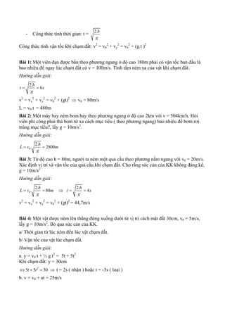 - Công thức tính thời gian: t =
2.h
g
Công thức tính vận tốc khi chạm đất: v2
= v0
2
+ vy
2
= v0
2
+ (g.t )2
Bài 1: Một viên đạn được bắn theo phương ngang ở độ cao 180m phải có vận tốc ban đầu là
bao nhiêu để ngay lúc chạm đất có v = 100m/s. Tính tầm ném xa của vật khi chạm đất.
Hướng dẫn giải:
2.
6
h
t s
g
 
v2
= vx
2
+ vy
2
= v0
2
+ (gt)2
 v0 = 80m/s
L = v0.t = 480m
Bài 2: Một máy bay ném bom bay theo phương ngang ở độ cao 2km với v = 504km/h. Hỏi
viên phi công phải thả bom từ xa cách mục tiêu ( theo phương ngang) bao nhiêu để bơm rơi
trúng mục tiêu?, lấy g = 10m/s2
.
Hướng dẫn giải:
0
2.
. 2800
h
L v m
g
 
Bài 3: Từ độ cao h = 80m, người ta ném một quả cầu theo phương nằm ngang với v0 = 20m/s.
Xác định vị trí và vận tốc của quả cầu khi chạm đất. Cho rằng sức cản của KK không đáng kể,
g = 10m/s2
Hướng dẫn giải:
0
2.
. 80
h
L v m
g
  
2.
4
h
t s
g
 
v2
= vx
2
+ vy
2
= v0
2
+ (gt)2
= 44,7m/s
Bài 4: Một vật được ném lên thẳng đứng xuống dưới từ vị trí cách mặt đất 30cm, v0 = 5m/s,
lấy g = 10m/s2
. Bỏ qua sức cản của KK.
a/ Thời gian từ lúc ném đến lúc vật chạm đất.
b/ Vận tốc của vật lúc chạm đất.
Hướng dẫn giải:
a. y = v0 t + ½ g.t2
= 5t + 5t2
Khi chạm đất: y = 30cm
2
5 5 30t t    t = 2s ( nhận ) hoặc t = -3s ( loại )
b. v = v0 + at = 25m/s
 