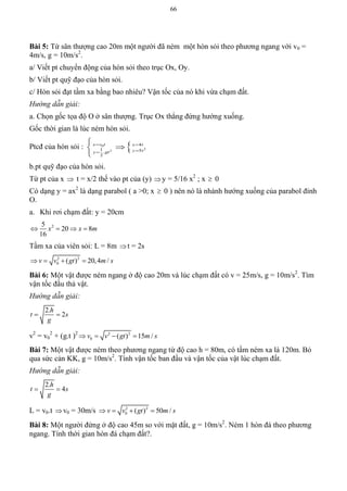 66
Bài 5: Từ sân thượng cao 20m một người đã ném một hòn sỏi theo phương ngang với v0 =
4m/s, g = 10m/s2
.
a/ Viết pt chuyển động của hòn sỏi theo trục Ox, Oy.
b/ Viết pt quỹ đạo của hòn sỏi.
c/ Hòn sỏi đạt tầm xa bằng bao nhiêu? Vận tốc của nó khi vừa chạm đất.
Hướng dẫn giải:
a. Chọn gốc tọa độ O ở sân thượng. Trục Ox thẳng đứng hướng xuống.
Gốc thời gian là lúc ném hòn sỏi.
Ptcđ của hòn sỏi : 0
2
2
4
1 5.
2
x v t x t
y ty gt
 




b.pt quỹ đạo của hòn sỏi.
Từ pt của x  t = x/2 thế vào pt của (y) y = 5/16 x2
; x  0
Có dạng y = ax2
là dạng parabol ( a >0; x  0 ) nên nó là nhánh hướng xuống của parabol đỉnh
O.
a. Khi rơi chạm đất: y = 20cm
25
20 8
16
x x m   
Tầm xa của viên sỏi: L = 8m t = 2s
2 2
0 ( ) 20,4 /v v gt m s   
Bài 6: Một vật được ném ngang ở độ cao 20m và lúc chạm đất có v = 25m/s, g = 10m/s2
. Tìm
vận tốc đầu thả vật.
Hướng dẫn giải:
2.
2
h
t s
g
 
v2
= v0
2
+ (g.t )2 2 2
0 ( ) 15 /v v gt m s   
Bài 7: Một vật được ném theo phương ngang từ độ cao h = 80m, có tầm ném xa là 120m. Bỏ
qua sức cản KK, g = 10m/s2
. Tính vận tốc ban đầu và vận tốc của vật lúc chạm đất.
Hướng dẫn giải:
2.
4
h
t s
g
 
L = v0.t v0 = 30m/s 2 2
0 ( ) 50 /v v gt m s   
Bài 8: Một người đứng ở độ cao 45m so với mặt đất, g = 10m/s2
. Ném 1 hòn đá theo phương
ngang. Tính thời gian hòn đá chạm đất?.
 