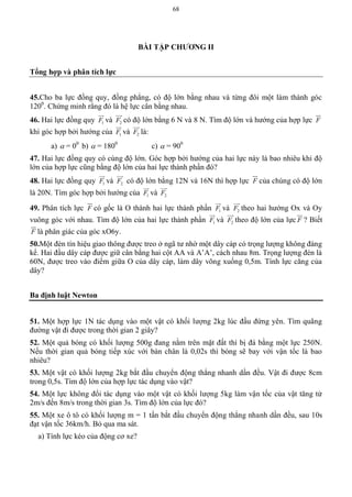 68
BÀI TẬP CHƢƠNG II
Tổng hợp và phân tích lực
45.Cho ba lực đồng quy, đồng phẳng, có độ lớn bằng nhau và từng đôi một làm thành góc
1200
. Chứng minh rằng đó là hệ lực cân bằng nhau.
46. Hai lực đồng quy 1F

và 2F

có độ lớn bằng 6 N và 8 N. Tìm độ lớn và hướng của hợp lực F

khi góc hợp bởi hướng của 1F

và 2F

là:
a)  = 00
b)  = 1800
c)  = 900
47. Hai lực đồng quy có cùng độ lớn. Góc hợp bởi hướng của hai lực này là bao nhiêu khi độ
lớn của hợp lực cũng bằng độ lớn của hai lực thành phần đó?
48. Hai lực đồng quy 1F

và 2F

có độ lớn bằng 12N và 16N thì hợp lực F

của chúng có độ lớn
là 20N. Tìm góc hợp bởi hướng cùa 1F

và 2F

49. Phân tích lực F

có gốc là O thành hai lực thành phần 1F

và 2F

theo hai hướng Ox và Oy
vuông góc với nhau. Tìm độ lớn của hai lực thành phần 1F

và 2F

theo độ lớn của lực F

? Biết
F

là phân giác của góc xO6y.
50.Một đèn tín hiệu giao thông được treo ở ngã tư nhờ một dây cáp có trọng lượng không đáng
kể. Hai đầu dây cáp được giữ cân bằng hai cột AA và A’A’, cách nhau 8m. Trọng lượng đèn là
60N, được treo vào điểm giữa O của dây cáp, làm dây võng xuống 0,5m. Tính lực căng của
dây?
Ba định luật Newton
51. Một hợp lực 1N tác dụng vào một vật có khối lượng 2kg lúc đầu đứng yên. Tìm quãng
đường vật đi được trong thời gian 2 giây?
52. Một quả bóng có khối lượng 500g đang nằm trên mặt đất thì bị đá bằng một lực 250N.
Nếu thời gian quả bóng tiếp xúc với bàn chân là 0,02s thì bóng sẽ bay với vận tốc là bao
nhiêu?
53. Một vật có khối lượng 2kg bắt đầu chuyển động thẳng nhanh dần đều. Vật đi được 8cm
trong 0,5s. Tìm độ lớn của hợp lực tác dụng vào vật?
54. Một lực không đổi tác dụng vào một vật có khối lượng 5kg làm vận tốc của vật tăng từ
2m/s đến 8m/s trong thời gian 3s. Tìm độ lớn của lực đó?
55. Một xe ô tô có khối lượng m = 1 tấn bắt đầu chuyển động thẳng nhanh dần đều, sau 10s
đạt vận tốc 36km/h. Bỏ qua ma sát.
a) Tính lực kéo của động cơ xe?
 