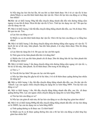b) Nếu tăng lực kéo lên hai lần, thì sau khi xe khởi hành được 10s ô tô có vận tốc là bao
nhiêu?Muốn xe sau khi khởi hành được đạt vận tốc 10m/s thì lực kéo của động cơ xe bằng
bao nhiêu?
56.Một vật có khối lượng 50kg bắt đầu chuyển động nhanh dần đều trên đường thẳng nằm
ngang và sau khi đi được 50cm thì đạt vận tốc 0,7m/s. Tính lực tác dụng vào vật ? Bỏ qua lực
cản tác dụng vào vật.
57. Một ô tô khối lượng 2 tấn bắt đầu chuyển động thẳng nhanh dần đều, sau 10s đi được 50m.
Bỏ qua ma sát. Tìm:
a) Lực kéo của động cơ xe?
b) Muốn xe sau khi khởi hành được đạt vận tốc 10m/s thì lực kéo của động cơ xe bằng bao
nhiêu?
58. Một ô tô khối lượng 2 tấn đang chuyển động trên đường thẳng nằm ngang với vận tốc 72
km/h thì tài xế tắt máy, hãm phanh. Sau khi hãm phanh, ô tô chạy thêm được 50m thì dừng
hẳn. Tìm:
a) Lực hãm tác dụng lên ô tô. Bỏ qua các lực cản bên ngoài.
b) Thời gian từ lúc hãm phanh đến khi ô tô dừng hẳn?
c) Muốn cho ô tô sau khi hãm phanh chỉ đi được 20m thì dừng hẳn thì lực hãm phanh khi
đó bằng bao nhiêu?
59. Một ô tô khối lượng 2 tấn đang chuyển động trên đường thẳng nằm ngang với vận tốc v0
thì tài xế tắt máy, hãm phanh. Xe đi thêm được 24m trong 4s thì dừng lại.
a) Tìm v0 ?
b) Tìm độ lớn lực hãm? Bỏ qua các lực cản bên ngoài.
c) Nếu lực hãm tăng lên gấp ba kể từ lúc hãm, ô tô sẽ đi thêm được quãng đường bao nhiêu
thì dừng lại?
60. Một xe khối lượng 1 tấn, bắt đầu chuyển động thẳng nhanh dần đều, sau 10s đạt vận tốc
72km/h. Lực cản ngược chiều chuyển động tác dụng lên xe luôn bằng 500N. Tìm lực kéo của
động cơ xe?
61. Một xe khối lượng 1 tấn, bắt đầu chuyển động thẳng nhanh dần đều, sau 10s đi được
quãng đường 50m. Lực cản ngược chiều chuyển động tác dụng lên xe luôn bằng 500N.
a) Tìm lực kéo của động cơ xe?
b) Nếu lực cản giảm đi một nửa, thì lực kéo của động cơ xe cần tăng hay giảm bao nhiêu?
62. Một ô tô có khối lượng 800kg bắt đầu chuyển động thẳng nhanh dần đều với lực kéo động
cơ là 2000N, lực cản tác dụng vào xe luôn bằng 400N.
a) Tính quãng đường xe đi được sau 12s khởi hành?
b) Muốn sau 8s xe đi được quãng đường như câu a thì lực kéo của động cơ phải tăng hay
giảm bao nhiêu lần?
 