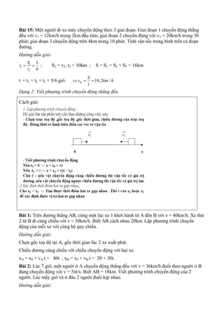 Bài 15: Một người đi xe máy chuyển động theo 3 giai đoạn: Giai đoạn 1 chuyển động thẳng
đều với v1 = 12km/h trong 2km đầu tiên; giai đoạn 2 chuyển động với v2 = 20km/h trong 30
phút; giai đoạn 3 chuyển động trên 4km trong 10 phút. Tính vận tốc trung bình trên cả đoạn
đường.
Hướng dẫn giải:
1
1
1
1
6
S
t
v
  ; S2 = v2. t2 = 10km ; S = S1 + S2 + S3 = 16km
t = t1 + t2 + t3 = 5/6 giờ. 19,2 /tb
S
v km h
t
  
Dạng 2: Viết phương trình chuyển động thẳng đều
Cách giải:
Bài 1: Trên đường thẳng AB, cùng một lúc xe 1 khởi hành từ A đến B với v = 40km/h. Xe thứ
2 từ B đi cùng chiều với v = 30km/h. Biết AB cách nhau 20km. Lập phương trình chuyển
động của mỗi xe với cùng hệ quy chiếu.
Hướng dẫn giải:
Chọn gốc toạ độ tại A, gốc thời gian lúc 2 xe xuất phát.
Chiều dương cùng chiều với chiều chuyển động với hai xe.
xA = x0 + vA.t = 40t ; xB = x0 + vB.t = 20 + 30t.
Bài 2: Lúc 7 giờ, một người ở A chuyển động thẳng đều với v = 36km/h đuổi theo người ở B
đang chuyển động với v = 5m/s. Biết AB = 18km. Viết phương trình chuyển động của 2
người. Lúc mấy giờ và ở đâu 2 người đuổi kịp nhau.
Hướng dẫn giải:
 