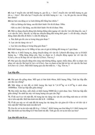 70
63. Lực F truyền cho vật khối lượng m1 gia tốc a1 = 2m/s2
; truyền cho vật khối lượng m2 gia
tốc a2 = 6m/s2
. Hỏi nếu lực F truyền cho vật khối lượng m = m1 + m2 thì gia tốc của nó bằng
bao nhiêu?
64.Lực kéo của động cơ xe luôn không đổi bằng bao nhiêu ?
- Khi xe không chở hàng, sau khi khởi hành 10s thì đi được 100m
- Khi xe chở 2 tấn hàng, sau khi khởi hành 10s thì đi được 50m.
65. Một xe đang chuyển động trên đường thẳng nằm ngang với vận tốc 1m/s thì tăng tốc, sau 2
s có vận tốc 3m/s. Sau đó, xe tiếp tục chuyển động đều trong thời gian 1 s rồi tắt máy, chuyển
động chậm dần đều đi thêm 2 s nữa thì dừng lại.
a. Xác định gia tốc của xe trong từng giai đoạn ?
b. Lực cản tác dụng vào xe ?
c. Lực kéo của động cơ trong từng giai đoạn ?
Biết khối lượng của xe là 100kg và lực cản có giá trị không đổi trong cả 3 giai đoạn.
66. Một xe A khối lượng mA đang chuyển động với vận tốc 3,6km/h đến đụng vào xe B khối
lượng mB = 200g đang đứng yên. Sau va chạm xe A chuyển động ngược lại với vận tốc
0,1m/s, còn xe B chạy tới với vận tốc 0,55m/s. Tìm mA?
67. Hai quả cầu chuyển động trên cùng một đường thẳng, ngược chiều nhau, đến va chạm vào
nhau với vận tốc lần lượt là 1m/s và 0,5m/s. Sau va chạm cả hai bật trở lại với vận tốc lần lượt
là 0,5m/s và 1,5m/s. Biết khối lượng quả cầu thứ nhất m1 = 1kg. Tìm m2 ?
Lực hấp dẫn
68. Hai quả cầu giống nhau. Mỗi quả có bán kính 40cm, khối lượng 50kg. Tính lực hấp dẫn
cực đại của chúng?
69. Mặt trăng và trái đất có khối lượng lần lượt là 7,4.1022
kg và 6.1022
kg ở cách nhau
384000km. Tính lực hấp dẫn giữa chúng?
70. Hai chiếc tàu thủy, mỗi chiếc có khối lượng 50000 tấn ở cách nhau 1km. Tính lực hấp dẫn
giữa chúng? So sánh lực này với trọng lượng của quả cân 20g?
71. Ở độ cao h so với mặt đất, thì trọng lực tác dụng vào vật chỉ còn bằng một nửa so với khi
vật ở trên mặt đất. Biết bán kính trái đất là R = 6400km
72. Ở độ cao này so với mặt đất thì trọng lực tác dụng lên vật giảm đi 4 lần so với khi vật ở
trên mặt đất? Biết bán kính trái đất là R
73. Gia tốc rơi tự do trên mặt đất là g = 9,8m/s2
. Khối lượng sao hỏa bằng 0,11 khối lượng trái
đất, bán kính sao hỏa bằng 0,53 bán kính trái đất. Tính gia tốc rơi tự do trên sao hỏa?
Lực đàn hồi của lò xo
 