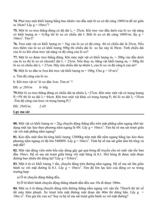 74. Phải treo một khối lượng bằng bao nhiêu vào đầu một lò xo có độ cứng 100N/m để nó giãn
ra 10cm? Lấy g = 10m/s2
?
75. Môt lò xo treo thẳng đứng có độ dài lo = 25cm. Khi treo vào đầu dưới của lò xo vật nặng
có khối lượng m = 0,5kg thì lò xo có chiều dài l. Biết lò xo có độ cứng 100N/m; lấy g =
10m/s2
. Tìm l?
76. Treo một vật có khối lượng m = 1kg vào lò xo có độ cứng thì có chiều dài là 25cm. Nếu
treo thêm vào lò xo có khối lượng 500g thì chiều dài lò xo lúc này là 30cm. Tính chiều dài
của lò xo khi chưa treo vật nặng và độ cứng của lò xo?
77. Một lò xo được treo thẳng đứng. Khi móc một vật có khối lượng m1 = 200g vào đầu dưới
của lò xo thì lò xo có xhieu62 dài l1 = 25cm. Nếu thay m1 bằng vật khối lượng m2 = 300g thì
lò xo có chiều dài l2 = 27cm. Hãy tìm chiều dài tự nhiên lo của lò xo và độ cứng k của nó?
78. Một lò xo dãn ra 5cm khi treo vật khối lượng m = 100g. Cho g = 10 m/s2
.
a. Tìm độ cứng của lò xo.
b. Khi treo vật m’ lò xo dãn 3cm. Tìm m’ ?
ĐS: a/ 20N/m b/ 60g
79.Một lò xo treo thẳng đứng có chiều dài tự nhiên l0 =27cm .Khi móc một vật có trọng lượng
P1=5N thì lò xo dài l1= 44cm .Khi treo một vật khác có trọng lượng P2 thì lò xo dài l2 =35cm
.Tìm độ cứng của loxo và trọng lượng P2?
ĐS: 294N/m; 2,4N
Lực ma sát
80. Một vật có khối lượng m = 2kg chuyển động thẳng đều trên mặt phẳng nằm ngang nhờ tác
dụng một lực kéo theo phương nằm ngang là 4N. Lấy g = 10m/s2
. Tìm hệ số ma sát trượt giữa
vật với mặt phẳng nằm ngang?
81. Kéo đều một tấm bê-tông khối lượng 12000kg trên mặt đất nằm ngang bằng lực kéo theo
phương nằm ngang có độ lớn 54000N. Lấy g = 10m/s2
. Tính hệ số ma sát giữa tấm bê-tông và
mặt đất?
82. Một vận động viên môn hốc-cây dùng gậy gạt quả bóng để truyền cho nó một vận tốc ban
đầu 10m/s. Hệ số ma sát trượt giữa bóng với mặt băng là 0,1. Hỏi bóng đi được một đoạn
đường bao nhiêu thì dừng lại? Lấy g = 9,8m/s2
.
83. Một ô tô có khối lượng 1 tấn, chuyển động trên đường nằm ngang. Hệ số ma sát lăn giữa
bánh xe với mặt đường là 0,1. Lấy g = 10m/s2
. Tìm độ lớn lực kéo của động cơ xe trong
trường hợp:
a) Ô tô chuyển động thẳng đều.
b) Ô tô khởi hành chuyển động thẳng nhanh dần đều sau 10s đi được 100m.
84. Một xe ô tô đang chuyển động trên đường thẳng nằm ngang với vận tốc 72km/h thì tài xế
tắt máy hãm phanh. Xe trượt trên mặt đường một đoạn dài 40m thì dừng hẳn. Lấy g =
10m./s2
. Tìm gia tốc của xe? Suy ra hệ số ma sát trượt giữa bánh xe với mặt đường?
 
