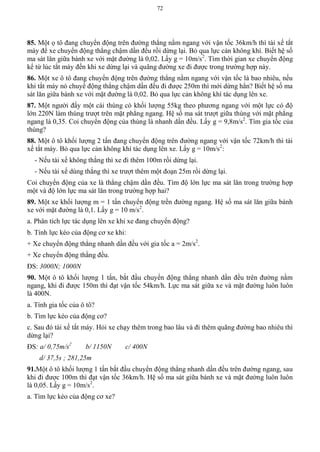 72
85. Một ọ tô đang chuyển động trên đường thẳng nằm ngang với vận tốc 36km/h thì tài xế tắt
máy để xe chuyển động thẳng chậm dần đều rồi dừng lại. Bỏ qua lực cản không khí. Biết hệ số
ma sát lăn giữa bánh xe với mặt đường là 0,02. Lấy g = 10m/s2
. Tìm thời gian xe chuyển động
kể từ lúc tắt máy đến khi xe dừng lại và quãng đường xe đi được trong trường hợp này.
86. Một xe ô tô đang chuyển động trên đường thẳng nằm ngang với vận tốc là bao nhiêu, nếu
khi tắt máy nó chuyể động thẳng chậm dần đều đi được 250m thì mới dừng hẳn? Biết hệ số ma
sát lăn giữa bánh xe với mặt đường là 0,02. Bỏ qua lực cản không khí tác dụng lên xe.
87. Một người đẩy một cái thùng có khối lượng 55kg theo phương ngang với một lực có độ
lớn 220N làm thùng trượt trên mặt phẳng ngang. Hệ số ma sát trượt giữa thùng với mặt phẳng
ngang là 0,35. Coi chuyển động của thùng là nhanh dần đều. Lấy g = 9,8m/s2
. Tìm gia tốc của
thùng?
88. Một ô tô khối lượng 2 tấn đang chuyển động trên đường ngang với vận tốc 72km/h thì tài
xế tắt máy. Bỏ qua lực cản không khí tác dụng lên xe. Lấy g = 10m/s2
:
- Nếu tài xế không thắng thì xe đi thêm 100m rồi dừng lại.
- Nếu tài xế dùng thắng thì xe trượt thêm một đoạn 25m rồi dừng lại.
Coi chuyển động của xe là thẳng chậm dần đều. Tìm độ lớn lực ma sát lăn trong trường hợp
một và độ lớn lực ma sát lăn trong trường hợp hai?
89. Một xe khối lượng m = 1 tấn chuyển động trền đường ngang. Hệ số ma sát lăn giữa bánh
xe với mặt đường là 0,1. Lấy g = 10 m/s2
.
a. Phân tích lực tác dụng lên xe khi xe đang chuyển động?
b. Tính lực kéo của động cơ xe khi:
+ Xe chuyển động thẳng nhanh dần đều với gia tốc a = 2m/s2
.
+ Xe chuyển động thằng đều.
ĐS: 3000N; 1000N
90. Một ô tô khối lượng 1 tấn, bắt đầu chuyển động thẳng nhanh dần đều trên đường nằm
ngang, khi đi được 150m thì đạt vận tốc 54km/h. Lực ma sát giữa xe và mặt đường luôn luôn
là 400N.
a. Tính gia tốc của ô tô?
b. Tìm lực kéo của động cơ?
c. Sau đó tài xế tắt máy. Hỏi xe chạy thêm trong bao lâu và đi thêm quãng đường bao nhiêu thì
dừng lại?
ĐS: a/ 0,75m/s2
b/ 1150N c/ 400N
d/ 37,5s ; 281,25m
91.Một ô tô khối lượng 1 tấn bắt đầu chuyển động thẳng nhanh dần đều trên đường ngang, sau
khi đi được 100m thì đạt vận tốc 36km/h. Hệ số ma sát giữa bánh xe và mặt đường luôn luôn
là 0,05. Lấy g = 10m/s2
.
a. Tìm lực kéo của động cơ xe?
 