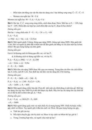 - Điều kiện cân bằng của vật rắn chịu tác dụng của 3 lực không song song: 1 2 3 0F F F  
   
- Momen của ngẫu lực: M = F.d
Momen của ngẫu lực: M = F1.d1 + F2.d2= F.d
Bài 1: Hai lực 1 2,F F
 
song song cùng chiều, cách nhau đoạn 30cm. Một lực có F1 = 18N, hợp
lực F = 24N. Điểm đặt của hợp lực cách điểm đặt của lực F2 đoạn là bao nhiêu?
Hướng dẫn giải:
Hai lực // cùng chiều nên: F = F1 + F2 = 24  F2 = 6N
F1.d1 = F2.d2
 18(d – d2 ) = 6d2 d2 = 22,5cm
Bài 2: Một người gánh 2 thúng, thúng gạo nặng 300N, thúng ngô nặng 200N. Đòn gánh dài
1,5m. Hỏi vai người ấy phải đặt ở điểm nào để đòn gánh cân bằng và vai chịu một lực là bao
nhiêu? Bỏ qua trọng lượng của đòn gánh.
Hướng dẫn giải:
Gọi d1 là khoảng cách từ thúng gạo đến vai, với lực P1
d2 là khoảng cách từ thúng ngô đến vai, với lực P2
P1.d1 = P2.d2  300d1 = ( 1,5 – d1).200
d1 = 0,6m  d2 = 0,9m
F = P1 + P2 = 500N
Bài 3: Một tấm ván nặng 240N được bắc qua con mương. Trọng tâm của tấm ván cách điểm
tựa A 2,4m, cách B 1,2m. Xác định lực mà tấm ván tác dụng lên 2 bờ mương.
Hướng dẫn giải:
P = P1 + P2 = 240N P1 = 240 – P2
P1.d1 = P2.d2  ( 240 – P2).2,4 = 1,2P2
P2 = 160N  P1 = 80N
Bài 4: Một người dùng chiếc búa dài 25cm để nhổ một cây đinh đóng ở một tấm gỗ. Biết lực
tác dụng vào cây búa 180N là có thể nhổ được cây định. Hãy tìm lực tác dụng lên cây đinh để
nó có thể bị nhổ ra khỏi tấm gỗ, d2 = 9cm.
Hướng dẫn giải:
F1.d1 = F2.d2  180.0,25 = F2. 0,09
F2 = 500N
Bài 5: Một người đang quẩy trên vai một chiếc bị có trọng lượng 50N. Chiếc bị buộc ở đầu
gậy cách vai 60cm. Tay người giữ ở đầu kia cách vai 30cm. Bỏ qua trọng lượng của gậy.
a. Tính lực giữ của tay.
b. Nếu dịch chuyển gậy cho bị cách vai 30cm và tay cách vai 60cm thì lực giữ là ?.
c. Trong 2 trường hợp trên, vai người chịu một áp lực?
 