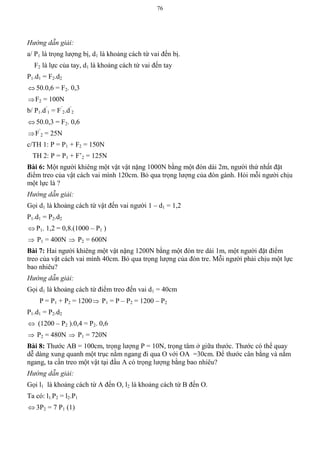 76
Hướng dẫn giải:
a/ P1 là trọng lượng bị, d1 là khoảng cách từ vai đến bị.
F2 là lực của tay, d1 là khoảng cách từ vai đến tay
P1.d1 = F2.d2
 50.0,6 = F2. 0,3
F2 = 100N
b/ P1.d’
1 = F’
2.d’
2
 50.0,3 = F2. 0,6
F’
2 = 25N
c/TH 1: P = P1 + F2 = 150N
TH 2: P = P1 + F’2 = 125N
Bài 6: Một người khiêng một vật vật nặng 1000N bằng một đòn dài 2m, người thứ nhất đặt
điểm treo của vật cách vai mình 120cm. Bỏ qua trọng lượng của đòn gánh. Hỏi mỗi người chịu
một lực là ?
Hướng dẫn giải:
Gọi d1 là khoảng cách từ vật đến vai người 1 – d1 = 1,2
P1.d1 = P2.d2
 P1. 1,2 = 0,8.(1000 – P1 )
 P1 = 400N  P2 = 600N
Bài 7: Hai người khiêng một vật nặng 1200N bằng một đòn tre dài 1m, một người đặt điểm
treo của vật cách vai mình 40cm. Bỏ qua trọng lượng của đòn tre. Mỗi người phải chịu một lực
bao nhiêu?
Hướng dẫn giải:
Gọi d1 là khoảng cách từ điểm treo đến vai d1 = 40cm
P = P1 + P2 = 1200 P1 = P – P2 = 1200 – P2
P1.d1 = P2.d2
 (1200 – P2 ).0,4 = P2. 0,6
 P2 = 480N  P1 = 720N
Bài 8: Thước AB = 100cm, trọng lượng P = 10N, trọng tâm ở giữa thước. Thước có thể quay
dễ dàng xung quanh một trục nằm ngang đi qua O với OA =30cm. Để thước cân bằng và nằm
ngang, ta cần treo một vật tại đầu A có trọng lượng bằng bao nhiêu?
Hướng dẫn giải:
Gọi l1 là khoảng cách từ A đến O, l2 là khoảng cách từ B đến O.
Ta có: l1.P2 = l2.P1
 3P2 = 7 P1 (1)
 