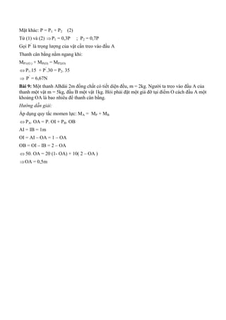 Mặt khác: P = P1 + P2 (2)
Từ (1) và (2) P1 = 0,3P ; P2 = 0,7P
Gọi P’
là trọng lượng của vật cần treo vào đầu A
Thanh cân bằng nằm ngang khi:
MP1(O ) + MP(O) = MP2(O)
 P1.15 + P’
.30 = P2. 35
 P’
= 6,67N
Bài 9: Một thanh ABdài 2m đồng chất có tiết diện đều, m = 2kg. Người ta treo vào đầu A của
thanh một vật m = 5kg, đầu B một vật 1kg. Hỏi phải đặt một giá đỡ tại điểm O cách đầu A một
khoảng OA là bao nhiêu để thanh cân bằng.
Hướng dẫn giải:
Áp dụng quy tắc momen lực: MA = MP + MB
 PA. OA = P. OI + PB. OB
AI = IB = 1m
OI = AI – OA = 1 – OA
OB = OI – IB = 2 – OA
 50. OA = 20 (1- OA) + 10( 2 – OA )
OA = 0,5m
 