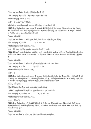 8
Chọn gốc toạ độ tại A, gốc thời gian lúc 7 giờ.
Ptcđ có dạng: xA = 36t ; xB = x0 + vB.t = 18 + 18t
Khi hai xe gặp nhau: x1 = x2
t = 1h. xA = xB = 36km
Vậy hai xe gặp nhau cách góc toạ độ 36km và vào lúc 8 giờ
Bài 3: Lúc 6 giờ sáng, một người đi xe máy khởi hành từ A chuyển động với vận tốc không
đổi 36km/h để đuổi theo một người đi xe đạp chuyển động với v = 5m/s đã đi được 12km kể
từ A. Hai người gặp nhau lúc mấy giờ.
Hướng dẫn giải:
Chọn gốc toạ độ tại vị trí A, gốc thời gian lúc xe máy chuyển động.
Ptcđ có dạng: xm = 36t xĐ = 12 + 18t
Khi hai xe đuổi kịp nhau: xm = xĐ
t = 2/3 phút  Hai xe gặp nhau lúc 6 giờ 40 phút
Bài 4: Hai ôtô xuất phát cùng một lúc, xe 1 xuất phát từ A chạy về B, xe 2 xuất phát từ B cùng
chiều xe 1, AB = 20km. Vận tốc xe 1 là 50km/h, xe B là 30km/h. Hỏi sau bao lâu xe 1 gặp xe
2.
Hướng dẫn giải:
Chọn gốc toạ độ tại vị trí tại A, gốc thời gian lúc 2 xe xuất phát.
Ptcđ có dạng: x1 = 50t x2 = 20 + 30t
Khi hai xe đuổi kịp nhau: x1 = x2
t = 1h
Bài 5: Lúc 6 giờ sáng, một người đi xe máy khởi hành từ A chuyển động với v = 36km/h đi về
B. Cùng lúc một người đi xe đạp chuyển động với vkđ xuất phát từ B đến A. Khoảng cách AB
= 108km. Hai người gặp nhau lúc 8 giờ. Tìm vận tốc của xe đạp.
Hướng dẫn giải:
Gốc thời gian lúc 2 xe xuất phát, gốc toạ độ tại A.
Hai xe xuất phát từ lúc 6giờ và gặp nhau lúc 8 giờ t = 2h
Ptcđ có dạng: xm = 36t = 72 xĐ = 108 - 2v2
Khi hai xe đuổi kịp nhau: xm = xĐ
v2 = 18km/h
Bài 6: Lúc 7 giờ sáng một ôtô khởi hành từ A chuyển động với vkđ = 54km/h để đuổi theo
một người đi xe đạp chuyển động với vkđ = 5,5 m/s đã đi được cách 18km. Hỏi 2 xe đuổi kịp
nhau lúc mấy giờ.
Hướng dẫn giải:
Chọn gốc toạ độ ở vị trí A, gốc thời gian lúc ôtô xuất phát.
 