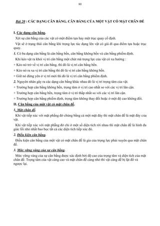 80
Bài 20 : CÁC DẠNG CÂN BẰNG. CÂN BẰNG CỦA MỘT VẬT CÓ MẶT CHÂN ĐẾ
I. Các dạng cân bằng.
Xét sự cân bằng của các vật có một điểm tựa hay một trục quay cố định.
Vật sẽ ở trạng thái cân bằng khi trọng lực tác dụng lên vật có giá đi qua điểm tựa hoặc trục
quay.
1. Có ba dạng cân bằng là cân bằng bền, cân bằng không bền và cân bằng phiếm định.
Khi kéo vật ra khỏi vị trí cân bằng một chút mà trọng lực của vật có xu hướng :
+ Kéo nó trở về vị trí cân bằng, thì đó là vị trí cân bằng bền.
+ Kéo nó ra xa vị trí cân bằng thì đó là vị trí cân bằng không bền.
+ Giữ nó đứng yên ở vị trí mới thì đó là vị trí cân bằng phiếm định.
2. Nguyên nhân gây ra các dạng cân bằng khác nhau đó là vị trí trọng tâm của vật.
+ Trường hợp cân bằng không bền, trọng tâm ở vị trí cao nhất so với các vị trí lân cận.
+ Trường hợp cân bằng bền, trọng tâm ở vị trí thấp nhất so với các vị trí lân cận.
+ Trường hợp cân bằng phiếm định, trọng tâm không thay đổi hoặc ở một độ cao không đổi.
II. Cân bằng của một vật có mặt chân đế.
1. Mặt chân đế.
Khi vật tiếp xúc với mặt phẳng đở chúng bằng cả một mặt đáy thì mặt chân đế là mặt đáy của
vật.
Khi vật tiếp xúc với mặt phẵng đở chỉ ở một số diện tích rời nhau thì mặt chân đế là hình đa
giác lồi nhỏ nhất bao bọc tất cả các diện tích tiếp xúc đó.
2. Điều kiện cân bằng.
Điều kiện cân bằng của một vật có mặt chân đế là gía của trọng lực phải xuyên qua mặt chân
đế.
3. Mức vững vàng của sự cân bằng.
Mức vững vàng của sự cân bằng được xác định bởi độ cao của trọng tâm và diện tích của mặt
chân đế. Trọng tâm của vật càng cao và mặt chân đế càng nhỏ thì vật càng dễ bị lật đổ và
ngược lại.
 
