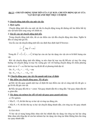 Bài 21 : CHUYỂN ĐỘNG TỊNH TIẾN CỦA VẬT RẮN. CHUYỂN ĐỘNG QUAY CỦA
VẬT RẮN QUANH MỘT TRỤC CỐ ĐỊNH
I. Chuyển động tịnh tiến của một vật rắn.
1. Định nghĩa.
Chuyển động tịnh tiến của một vật rắn là chuyển động trong đó đường nối hai điểm bất kỳ
của vật luôn luôn song song với chính nó.
2. Gia tốc của vật chuyển động tịnh tiến.
Trong chuyển động tịnh tiến, tất cả các điểm của vật đều chuyển động như nhau. Nghĩa là
đều có cùng một gia tốc.
Gia tốc của vật chuyển động tịnh tiến xác định theo định luật II Newton :
m
F
a


 hay

 amF
Trong đó

 nFFFF ...21 là hợp lực của các lực tác dụng vào vật còn m là khối lượng của
vật.
Khi vật chuyển động tịnh tiến thẳng, ta nên chọn hệ trục toạ độ Đề-các có trục Ox cùng
hướng với chuyển động và trục Oy vuông góc với với hướng chuyển động rồi chiếu phương
trình véc tơ

 amF lên hai trục toạ độ đó để có phương trình đại số.
Ox : F1x + F2x + … + Fnx = ma
Oy : F1y + F2y + … + Fny = 0
II. Chuyển động quay của vật rắn quanh một trục cố định.
1. Đặc điểm của chuyển động quay. Tốc độ góc.
a) Khi vật rắn quay quanh một trục cố định thì mọi điểm của vật có cùng một tốc độ góc 
gọi là tốc độ góc của vật.
b) Nếu vật quay đều thì  = const. Vật quay nhanh dần thì  tăng dần. Vật quay chậm dần thì
 giảm dần.
2. Tác dụng của mômen lực đối với một vật quay quay quanh một trục.
a) Thí nghiệm.
+ Nếu P1 = P2 thì khi thả tay ra hai vật và ròng rọc đứng yên.
+ Nếu P1  P2 thì khi thả tay ra hai vật chuyển động nhanh dần, còn ròng rọc thì quay nhanh
dần.
b) Giải thích.
Vì hai vật có trọng lượng khác nhau nên hai nhánh dây tác dụng vào ròng rọc hai lực căng
khác nhau nên tổng đại số của hai mômen lực tác dụng vào ròng rọc khác không làm cho ròng
rọc quay nhanh dần.
 