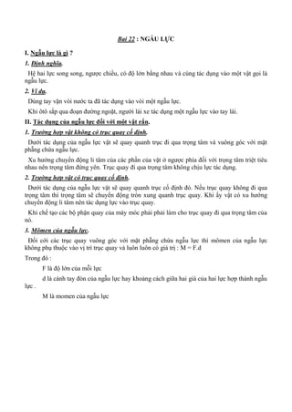 Bai 22 : NGẪU LỰC
I. Ngẫu lực là gì ?
1. Định nghĩa.
Hệ hai lực song song, ngược chiều, có độ lớn bằng nhau và cùng tác dụng vào một vật gọi là
ngẫu lực.
2. Ví dụ.
Dùng tay vặn vòi nước ta đã tác dụng vào vòi một ngẫu lực.
Khi ôtô sắp qua đoạn đường ngoặt, người lái xe tác dụng một ngẫu lực vào tay lái.
II. Tác dụng của ngẫu lực đối với một vật rắn.
1. Trường hợp vật không có trục quay cố định.
Dưới tác dụng của ngẫu lực vật sẽ quay quanh trục đi qua trọng tâm và vuông góc với mặt
phẵng chứa ngẫu lực.
Xu hướng chuyển động li tâm của các phần của vật ở ngược phía đối với trọng tâm triệt tiêu
nhau nên trọng tâm đứng yên. Trục quay đi qua trọng tâm không chịu lực tác dụng.
2. Trường hợp vật có trục quay cố định.
Dưới tác dụng của ngẫu lực vật sẽ quay quanh trục cố định đó. Nếu trục quay không đi qua
trọng tâm thì trọng tâm sẽ chuyển động tròn xung quanh trục quay. Khi ấy vật có xu hướng
chuyển động li tâm nên tác dụng lực vào trục quay.
Khi chế tạo các bộ phận quay của máy móc phải phải làm cho trục quay đi qua trọng tâm của
nó.
3. Mômen của ngẫu lực.
Đối cới các trục quay vuông góc với mặt phẵng chứa ngẫu lực thì mômen của ngẫu lực
không phụ thuộc vào vị trí trục quay và luôn luôn có giá trị : M = F.d
Trong đó :
F là độ lớn của mỗi lực
d là cánh tay đòn của ngẫu lực hay khoảng cách giữa hai giá của hai lực hợp thành ngẫu
lực .
M là momen của ngẫu lực
 