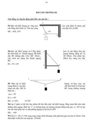 84
BÀI TẬP CHƢƠNG III
Cân bằng và chuyển động tịnh tiến của vật rắn :
93-Một vật khối lượng m= 6kg treo vào một điểm O được giữ
cân bằng như hình vẽ .Tìm lực căng của dây OA và OB.
ĐS : 69N, 35N
94-một vật khối lượng m=1,2kg được treo và cân bằng trên giá
đỡ như hình vẽ .Thanh ngang AB khối lượng không đáng kể và
dây BC không dãn .Cho AB= 20cm , AC=48cm .Tìm phản lực
của vách tác dụng lên thanh ngang ABvà lực căng của dây
BC.
Đs : 5N, 13N
95- Một vật có khối lượng m=1kg treo tại
trung điểm C của dây AB như hình vẽ.Tính lực
căng của dây AB và BC trong những trường
hợp sau :
a) 0
30
b) 0
60
ĐS : a/ 10N ; b/5,9N
96-Lực F phải có độ lớn bao nhiêu để kéo đều một vật khối lượng 10kg trượt đều trên mặt
phẳng nằm ngang .Biết lực F có hướng hợp với hướng chuyển động một góc 0
60 và lực
ma sát trượt giữa vật và mặt phẳng ngang có độ lớn là 20N
ĐS : 40N
97-Cho F1= 4N, F2=6N song song cùng chiều khoảng cách giữa hai giá của lực là 20cm .Tìm
điểm đặt và độ lớn của hợp lực. Vẽ hình.
A
B
O
1200
C
A B
A B
C

 