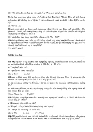 ĐS :10N, điểm đặt của hợp lực cách giá 1F là 12cm cách giá 2F là 8cm
98-Hai lực song song cùng chiều 21, FF đặt tại hai đầu thanh AB dài 40cm có khối lượng
không đáng kể biết hợp lực F đặt tại O cách A 24cm và có độ lớn là 20 N.Tìm độ lớn của F1,
F2 ?
ĐS : 8N và 12N
99-Một người gánh hai thúng , một thúng gạo nặng 30kg và một thúng ngô nặng 20kg .Đòn
gánh dài 1,2m có khối lượng không đáng kể .Hỏi vai người đó phải đặt tại điểm nào để gánh
và chịu một lực bằng bao nhiêu ?
ĐS : cách điểm treo thúng gạo 0,48m ,thúng ngô 0,72m ; 500N
100-Hai người dùng một chiếc gậy để khiêng một cỗ máy nặng 1000N điểm treo cỗ máy cách
vai người thứ nhất 60cm và cách vai người thứ hai 40cm .Bỏ qua khối lượng của gậy .Hỏi vai
của mỗi người chịu một lực là bao nhiêu ?
ĐS : 400N ; 600N
Bài tập tổng hợp
101- Một vật m = 0,4kg trượt từ đỉnh mặt phẳng nghiêng có chiều dài 1m, cao 0,4m. Hệ số ma
sát trượt giữa vật và mặt phẳng nghiêng là 0,22. Lấy g = 10 m/s2
.
a> Tìm gia tốc của vật?
b> Vận tốc của xe tại chân dốc?
ĐS: a/ 2m/s2
b/ 2m/s
102-Một xe khối lượng 100 kg chuyển động trên dốc dài 50m, cao 30m. Hệ số ma sát giữa
bánh xe với mặt tiếp xúc luôn luôn là 0,25. Lấy g = 10 m/s2
.
a> Xe xuống dốc không vận tốc đầu. Tìm vận tốc của xe tại chân dốc và thời gian xe xuống
dốc?
b> Khi xuống hết dốc, để xe chuyển động thẳng đều trên đường thẳng nằm ngang thì tài xế
hảm phanh. Tìm lực hãm?
ĐS: a/ 20 m/s; 5s b/ 400N
103- Một quả bong đươc ném theo phương nằm ngang với vận tốc v0 = 25 m/s và chạm đất
sau 3s. Lấy g = 10 m/s2
.
a> Bóng được ném từ độ cao nào?
b> Bóng đi xa được bao nhiêu theo phương nằm ngang?
c> Tìm vận tốc của bong khi chạm đất?
ĐS: a/ 45m b/ 75m c/ 39 m/s
104- Một người đứng ở một vách đá nhô ra biển và ném một hòn đá theo phương nằm ngang
xuống biển với vận tốc 18m/s. Vách đá cao 50m so với mực nước biển. Lấy g = 9,8 m/s2
.
 