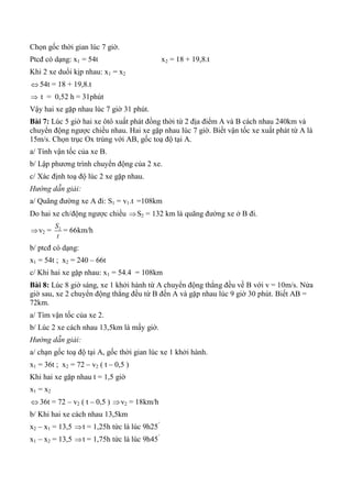 Chọn gốc thời gian lúc 7 giờ.
Ptcđ có dạng: x1 = 54t x2 = 18 + 19,8.t
Khi 2 xe duổi kịp nhau: x1 = x2
 54t = 18 + 19,8.t
 t = 0,52 h = 31phút
Vậy hai xe gặp nhau lúc 7 giờ 31 phút.
Bài 7: Lúc 5 giờ hai xe ôtô xuất phát đồng thời từ 2 địa điểm A và B cách nhau 240km và
chuyển động ngược chiều nhau. Hai xe gặp nhau lúc 7 giờ. Biết vận tốc xe xuất phát từ A là
15m/s. Chọn trục Ox trùng với AB, gốc toạ độ tại A.
a/ Tính vận tốc của xe B.
b/ Lập phương trình chuyển động của 2 xe.
c/ Xác định toạ độ lúc 2 xe gặp nhau.
Hướng dẫn giải:
a/ Quãng đường xe A đi: S1 = v1.t =108km
Do hai xe ch/động ngược chiều S2 = 132 km là quãng đường xe ở B đi.
v2 = 2S
t
= 66km/h
b/ ptcđ có dạng:
x1 = 54t ; x2 = 240 – 66t
c/ Khi hai xe gặp nhau: x1 = 54.4 = 108km
Bài 8: Lúc 8 giờ sáng, xe 1 khởi hành từ A chuyển động thẳng đều về B với v = 10m/s. Nửa
giờ sau, xe 2 chuyển động thẳng đều từ B đến A và gặp nhau lúc 9 giờ 30 phút. Biết AB =
72km.
a/ Tìm vận tốc của xe 2.
b/ Lúc 2 xe cách nhau 13,5km là mấy giờ.
Hướng dẫn giải:
a/ chạn gốc toạ độ tại A, gốc thời gian lúc xe 1 khởi hành.
x1 = 36t ; x2 = 72 – v2 ( t – 0,5 )
Khi hai xe gặp nhau t = 1,5 giờ
x1 = x2
 36t = 72 – v2 ( t – 0,5 ) v2 = 18km/h
b/ Khi hai xe cách nhau 13,5km
x2 – x1 = 13,5 t = 1,25h tức là lúc 9h25’
x1 – x2 = 13,5 t = 1,75h tức là lúc 9h45’
 
