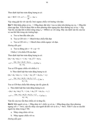 90
Theo định luật bảo toàn động lượng ta có:
mv + M.V = 0 3 /
mv
V m s
M
    
Vậy súng giật lùi với vận tốc 3m/s ngược chiều với hướng viên đạn.
Bài 7: Một khẩu pháo có m1 = 130kg được đặt trên 1 toa xe nằm trên đường ray m2 = 20kg khi
chưa nạp đạn. Viên bi được bắn ra theo phương nằm ngang dọc theo đường ray có m3 = 1kg.
Vận tốc của đạn khi ra khỏi nòng súng v0 = 400m/s so với súng. Hãy xác định vận tốc của toa
xe sau khi bắn trong các trường hợp .
a. Toa xe ban đầu nằm yên.
b. Toa xe CĐ với v = 18km/h theo chiều bắn đạn
c. Toa xe CĐ với v1 = 18km/h theo chiều ngược với đạn.
Hướng dẫn giải:
a. Toa xe đứng yên v = 0 p = 0
Chiều (+) là chiều CĐ của đạn:
Theo định luật bảo toàn động lượng ta có:
(m1+ m2 +m3). v = ( m1 + m2 ).V + m3v0
1 2 3 3 0
1 2
( ) .
2,67 /
m m m v m v
V m s
m m
  
   

Toa xe CĐ ngược chiều với chiều (+)
b. Theo định luật bảo toàn động lượng ta có:
(m1+ m2 +m3). v1 = ( m1 + m2 ).V + m3 (v0 + v1)
1 2 3 1 3 0 1
1 2
( ) .( )
2,3 /
m m m v m v v
V m s
m m
   
  

Toa xe CĐ theo chiều bắn nhưng vận tốc giảm đi.
c. Theo định luật bảo toàn động lượng ta có:
- (m1+ m2 +m3). V1 = ( m1 + m2 ).V + m3 (v0 – v1 )
1 2 3 3 0 1
1 2
( ) .( )
7,67 /
m m m v m v v
V m s
m m
    
   

Vận tốc của toa vẫn theo chiều cũ và tăng tốc.
Bài 8: Một người có m1 = 50kg nhảy từ 1 chiếc xe có m2 = 80kg đang chạy theo phương
ngang với v = 3m/s, vận tốc nhảy của người đó đối với xe là v0 = 4m/s. Tính V của xe sau khi
người ấy nhảy trong 2 TH.
a. Nhảy cùng chièu với xe.
b. Nhảy ngược chiều với xe.
Hướng dẫn giải:
 