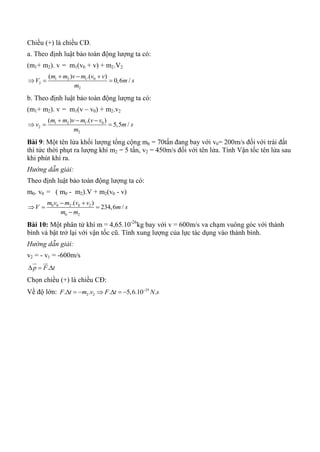 Chiều (+) là chiều CĐ.
a. Theo định luật bảo toàn động lượng ta có:
(m1+ m2). v = m1(v0 + v) + m2.V2
1 2 1 0
2
2
( ) .( )
0,6 /
m m v m v v
V m s
m
  
  
b. Theo định luật bảo toàn động lượng ta có:
(m1+ m2). v = m1(v – v0) + m2.v2
1 2 1 0
2
2
( ) .( )
5,5 /
m m v m v v
v m s
m
  
  
Bài 9: Một tên lửa khối lượng tổng cộng m0 = 70tấn đang bay với v0= 200m/s đối với trái đất
thì tức thời phụt ra lượng khí m2 = 5 tấn, v2 = 450m/s đối với tên lửa. Tính Vận tốc tên lửa sau
khi phút khí ra.
Hướng dẫn giải:
Theo định luật bảo toàn động lượng ta có:
m0. v0 = ( m0 - m2).V + m2(v0 - v)
0 0 2 0 2
0 2
.( )
234,6 /
m v m v v
V m s
m m
 
  

Bài 10: Một phân tử khí m = 4,65.10-26
kg bay với v = 600m/s va chạm vuông góc với thành
bình và bật trở lại với vận tốc cũ. Tính xung lượng của lực tác dụng vào thành bình.
Hướng dẫn giải:
v2 = - v1 = -600m/s
.p F t  
 
Chọn chiều (+) là chiều CĐ:
Về độ lớn: 25
2 2. . . 5,6.10 .F t m v F t N s
      
 