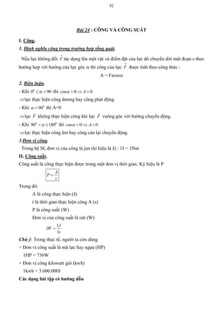 92
Bài 24 : CÔNG VÀ CÔNG SUẤT
I. Công.
1. Định nghĩa công trong trường hợp tổng quát.
Nếu lực không đổi

F tác dụng lên một vật và điểm đặt của lực đó chuyển dời một đoạn s theo
hướng hợp với hướng của lực góc  thì công của lực

F được tính theo công thức :
A = Fscos
2. Biện luận.
- Khi 0
0 90  thì os 0 0c A   
lực thực hiện công dương hay công phát động.
- Khi 0
90  thì A=0
lực F

không thực hiện công khi lực F

vuông góc với hướng chuyển động.
- Khi 0 0
90 180  thì os 0 0c A   
lực thực hiện công âm hay công cản lại chuyển động.
3.Đơn vị công.
Trong hệ SI, đơn vị của công là jun (kí hiệu là J) : 1J = 1Nm
II. Công suất.
Công suất là công thực hiện được trong một đơn vị thời gian. Ký hiệu là P
A
P
t

Trong đó:
A là công thực hiện (J)
t là thời gian thực hiện công A (s)
P là công suất (W)
Đơn vị của công suất là oát (W)
1
1
1
J
W
s

Chú ý: Trong thực tế, người ta còn dùng
+ Đơn vị công suất là mã lực hay ngựa (HP)
1HP = 736W
+ Đơn vị công kilowatt giờ (kwh)
1kwh = 3.600.000J
Các dạng bài tập có hƣớng dẫn
 