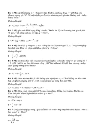 Bài 1: Một vật khối lượng m = 10kg được kéo đều trên sàn bằng 1 lực F = 20N hợp với
phương ngang góc 300
. Nếu vật di chuyển 2m trên sàn trong thời gian 4s thì công suất của lực
là bao nhiêu?
Hướng dẫn giải:
. . osA F s c   P =
. . os
5 3W
A F s c
t t

 
Bài 2: Một gàu nước khối lượng 10kg kéo cho CĐ đều lên độ cao 5m trong thời gian 1 phút
40 giây. Tính công suất của lực kéo, g = 10m/s2
.
Hướng dẫn giải:
F = P = m.g = 100N  P = 5W
A
t

Bài 3: Một lực sĩ cử tạ nâng quả tạ m = 125kg lên cao 70cm trong t = 0,3s. Trong trường hợp
lực sĩ đã hoạt động với công suất là bao nhiêu? g = 9,8m/s2
.
Hướng dẫn giải:
P =
.
2858W
A F s
t t
 
Bài 4: Một tàu thuỷ chạy trên sông theo đường thẳng kéo sà lan chở hàng với lực không đổi F
= 5.103
N. Hỏi khi lực thực hiện được công 15.106
J thì sà lan đã dời chỗ theo phương của lực
được quãng đường là bao nhiêu?
Hướng dẫn giải:
3
. 3.10
A
A F s s m
F
   
Bài 5: Một chiếc xe được kéo đi trên đường nằm ngang với vkd = 13km/h bằng lực kéo 450N
hợp với phương ngang góc 450
. Tính công suất của lực trong thời gian 0,5h.
Hướng dẫn giải:
A = F.s.cos = F.v.t.cos = 2061923,4 J
Bài 6: Một động cơ có công suất 360W, nâng thùng hàng 180kg chuyển động đều lên cao
12m. Hỏi phải mất thời gian là bao nhiêu? g = 10m/s2
.
Hướng dẫn giải:
A = F.s = m.g.h
P = 60
A
t s
t
 
Bài 7: Công của trọng lực trong 2 giây cuối khi vật có m = 8kg được thả rơi từ độ cao 180m là
bao nhiêu? g = 10m/s2
.
Hướng dẫn giải:
2.
6
S
t s
g
 
 
