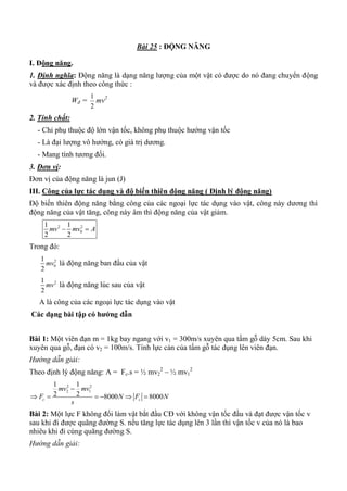 Bài 25 : ĐỘNG NĂNG
I. Động năng.
1. Định nghĩa: Động năng là dạng năng lượng của một vật có được do nó đang chuyển động
và được xác định theo công thức :
Wđ =
2
1
mv2
2. Tính chất:
- Chỉ phụ thuộc độ lớn vận tốc, không phụ thuộc hướng vận tốc
- Là đại lượng vô hướng, có giá trị dương.
- Mang tính tương đối.
3. Đơn vị:
Đơn vị của động năng là jun (J)
III. Công của lực tác dụng và độ biến thiên động năng ( Định lý động năng)
Độ biến thiên động năng bằng công của các ngoại lực tác dụng vào vật, công này dương thì
động năng của vật tăng, công này âm thì động năng của vật giảm.
2 2
0
1 1
2 2
mv mv A 
Trong đó:
2
0
1
2
mv là động năng ban đầu của vật
21
2
mv là động năng lúc sau của vật
A là công của các ngoại lực tác dụng vào vật
Các dạng bài tập có hƣớng dẫn
Bài 1: Một viên đạn m = 1kg bay ngang với v1 = 300m/s xuyên qua tấm gỗ dày 5cm. Sau khi
xuyên qua gỗ, đạn có v2 = 100m/s. Tính lực cản của tấm gỗ tác dụng lên viên đạn.
Hướng dẫn giải:
Theo định lý động năng: A = Fc.s = ½ mv2
2
– ½ mv1
2
2 2
2 1
1 1
2 2 8000 8000c c
mv mv
F N F N
s

     
Bài 2: Một lực F không đổi làm vật bắt đầu CĐ với không vận tốc đầu và đạt được vận tốc v
sau khi đi được quãng đường S. nếu tăng lực tác dụng lên 3 lần thì vận tốc v của nó là bao
nhiêu khi đi cùng quãng đường S.
Hướng dẫn giải:
 
