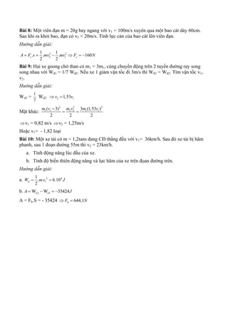 Bài 8: Một viên đạn m = 20g bay ngang với v1 = 100m/s xuyên qua một bao cát dày 60cm.
Sau khi ra khỏi bao, đạn có v2 = 20m/s. Tính lực cản của bao cát lên viên đạn.
Hướng dẫn giải:
2 2
2 1
1 1
. . . 160
2 2
c cA F s mv mv F N     
Bài 9: Hai xe goong chở than có m1 = 3m1, cùng chuyển động trên 2 tuyến đường ray song
song nhau với Wđ1 = 1/7 Wđ2. Nếu xe 1 giảm vận tốc đi 3m/s thì Wđ1 = Wđ2. Tìm vận tốc v1,
v2.
Hướng dẫn giải:
Wd1 =
1
7
Wd2 2 11,53v v 
Mặt khác:
2 2 2
1 1 2 2 1 1( 3) 3 (1,53 )
2 2 2
m v m v m v
 
v1 = 0,82 m/s v2 = 1,25m/s
Hoặc v1= - 1,82 loại
Bài 10: Một xe tải có m = 1,2tans đang CĐ thẳng đều với v1= 36km/h. Sau đó xe tải bị hãm
phanh, sau 1 đoạn đường 55m thì v2 = 23km/h.
a. Tính động năng lúc đầu của xe.
b. Tính độ biến thiên động năng và lực hãm của xe trên đọan đường trên.
Hướng dẫn giải:
a. 2 4
1
1
. . 6.10
2
dW m v J 
b. 2 1W W 35424d dA J   
A = Fh.S = - 35424 644,1hF N 
 