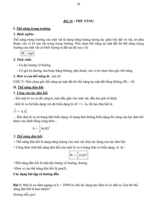 98
Bài 26 : THẾ NĂNG
I. Thế năng trọng trƣờng.
1. Định nghĩa:
Thế năng trọng trường của một vật là dạng năng lượng tương tác giữa trái đất và vật, nó phụ
thuộc vào vị trí của vật trong trọng trường. Nếu chọn thế năng tại mặt đất thì thế năng trọng
trường của một vật có khối lượng m đặt tại độ cao z là:
tW zmg
2. Tính chất:
- Là đại lượng vô hướng
- Có giá trị dương, âm hoặc bằng không, phụ thuộc vào vị trí chọn làm gốc thế năng.
3. Đơn vị của thế năng là: jun (J)
CHÚ Ý: Nếu chọn gốc thế năng tại mặt đất thì thế năng tại mặt đất bằng không (Wt = 0)
II. Thế năng đàn hồi.
1. Công của lực đàn hồi.
- Xét một lò xo có độ cứng k, một đầu gắn vào một vật, đầu kia giữ cố định.
- Khi lò xo bị biến dạng với độ biến dạng là l = l - lo, thì lực đàn hồi là

F = - k

l .
- Khi đưa lò xo từ trạng thái biến dạng về trạng thái không biến dạng thì công của lực đàn hồi
được xác định bằng công thức :
A =
2
1
k(l)2
2. Thế năng đàn hồi.
+ Thế năng đàn hồi là dạng năng lượng của một vật chịu tác dụng của lực đàn hồi.
+ Công thức tính thế năng đàn hồi của một lò xo ở trạng thái có biến dạng l là :
2
t
1
W ( )
2
k l 
+Thế năng đàn hồi là một đại lượng vô hướng, dương.
+Đơn vị của thế năng đàn hồi là jun(J)
Các dạng bài tập có hƣớng dẫn
Bài 1: Một lò xo nằm ngang có k = 250N/m, khi tác dụng lực hãm lò xo dãn ra 2cm thì thế
năng đàn hồi là bao nhiêu?
Hướng dẫn giải:
 