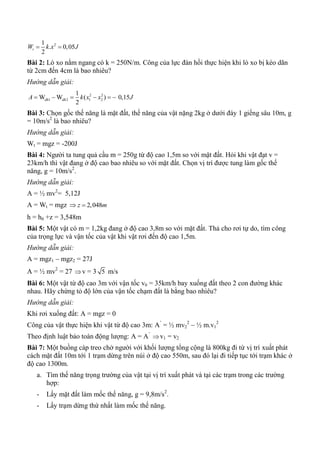 21
. 0,05
2
tW k x J 
Bài 2: Lò xo nằm ngang có k = 250N/m. Công của lực đàn hồi thực hiện khi lò xo bị kéo dãn
từ 2cm đến 4cm là bao nhiêu?
Hướng dẫn giải:
2 2
1 2 1 2
1
W W ( ) 0,15
2
dh dhA k x x J     
Bài 3: Chọn gốc thế năng là mặt đất, thế năng của vật nặng 2kg ở dưới đáy 1 giếng sâu 10m, g
= 10m/s2
là bao nhiêu?
Hướng dẫn giải:
Wt = mgz = -200J
Bài 4: Người ta tung quả cầu m = 250g từ độ cao 1,5m so với mặt đất. Hỏi khi vật đạt v =
23km/h thì vật đang ở độ cao bao nhiêu so với mặt đất. Chọn vị trí được tung làm gốc thế
năng, g = 10m/s2
.
Hướng dẫn giải:
A = ½ mv2
= 5,12J
A = Wt = mgz 2,048z m 
h = h0 +z = 3,548m
Bài 5: Một vật có m = 1,2kg đang ở độ cao 3,8m so với mặt đất. Thả cho rơi tự do, tìm công
của trọng lực và vận tốc của vật khi vật rơi đến độ cao 1,5m.
Hướng dẫn giải:
A = mgz1 – mgz2 = 27J
A = ½ mv2
= 27 v = 3 5 m/s
Bài 6: Một vật từ độ cao 3m với vận tốc v0 = 35km/h bay xuống đất theo 2 con đường khác
nhau. Hãy chứng tỏ độ lớn của vận tốc chạm đất là bằng bao nhiêu?
Hướng dẫn giải:
Khi rơi xuống đất: A = mgz = 0
Công của vật thực hiện khi vật từ độ cao 3m: A’
= ½ mv2
2
– ½ m.v1
2
Theo định luật bảo toàn động lượng: A = A’
v1 = v2
Bài 7: Một buồng cáp treo chở người với khối lượng tổng cộng là 800kg đi từ vị trí xuất phát
cách mặt đất 10m tới 1 trạm dừng trên núi ở độ cao 550m, sau đó lại đi tiếp tục tới trạm khác ở
độ cao 1300m.
a. Tìm thế năng trọng trường của vật tại vị trí xuất phát và tại các trạm trong các trường
hợp:
- Lấy mặt đất làm mốc thế năng, g = 9,8m/s2
.
- Lấy trạm dừng thứ nhất làm mốc thế năng.
 