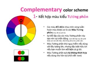 Complementary color scheme 
1- Kết hợp màu kiểu Tương phản 
• Các màu đối diện nhau trên vòng tuần 
hoàn màu được coi là c...