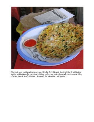 Nhớ mỗi sớm mai lang thang nơi con hẻm ấp Ánh Sáng để thưởng thức tô Mì Quảng,
tô bún bò Huế kiểu Đà Lạt, dù vị có khác những nơi khác nhưng vẫn có hương vị riêng
của nơi đây để ăn rồi thì nhớ... & nhớ rồi lần sau đi lại... sẽ ghé ăn...
 