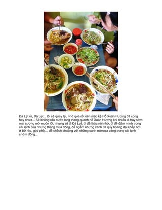 Đà Lạt ơi, Đà Lạt... tôi sẽ quay lại, nhớ quá rồi nên mặc kệ Hồ Xuân Hương đã xong
hay chưa... Sẽ không rảo bước lang thang quanh hồ Xuân Hương khi chiều tà hay sớm
mai sương mờ muôn lối, nhưng sẽ đi Đà Lạt, đi để thỏa nỗi nhớ, đi để đắm mình trong
cái lạnh của những tháng mùa đông, để ngắm những cánh dã quỳ hoang dại khắp nơi
ở bờ rào, góc phố..., để chếch choáng với những cánh mimosa vàng trong cái lạnh
chớm đông...
 