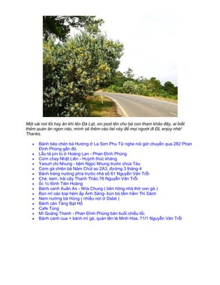 Một vài nơi tôi hay ăn khi lên Đà Lạt, xin post lên cho bà con tham khảo đây, ai biết
thêm quán ăn ngon nào, mình sẽ thêm vào list này để mọi người đi ĐL enjoy nhé!
Thanks.

      Bánh bèo chén bà Hường ở La Sơn Phu Tử nghe nói giờ chuyển qua 282 Phan
      Đình Phùng gần đó.
      Lẫu tả pín lù ở Hoàng Lan - Phan Đình Phùng
      Cơm chay Nhật Liên - Huỳnh thúc kháng
      Yaourt chị Nhung - tiệm Ngọc Nhung trước chùa Tàu
      Cơm gà chiên bà Năm Chút so 2A3, đường 3 tháng 4
      Bánh tráng nướng phía trước nhà số 61 Nguyễn Văn Trỗi
      Chè, kem, trái cây Thanh Thảo 76 Nguyễn Văn Trỗi
      ốc 1c Đinh Tiên Hoàng
      Bánh canh Xuân An - Nhà Chung ( bên hông nhà thờ con gà )
      Bún mì các loại hẻm ấp Ánh Sáng- bún bò tầm hầm Thi Sách
      Nem nướng bà Hùng ( nhiều nơi ở Dalat )
      Bánh căn Tăng Bạt Hổ
      Cafe Tùng
      Mì Quảng Thanh - Phan Đình Phùng bán buổi chiều tối.
      Bánh canh cua + bánh mì gà, quán tên là Minh Hoa, 71/1 Nguyễn Văn Trỗi
 