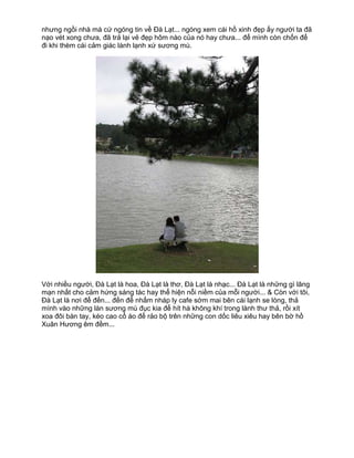nhưng ngồi nhà mà cứ ngóng tin về Đà Lạt... ngóng xem cái hồ xinh đẹp ấy người ta đã
nạo vét xong chưa, đã trả lại vẻ đẹp hôm nào của nó hay chưa... để mình còn chốn để
đi khi thèm cái cảm giác lành lạnh xứ sương mù.




Với nhiều người, Đà Lạt là hoa, Đà Lạt là thơ, Đà Lạt là nhạc... Đà Lạt là những gì lãng
mạn nhất cho cảm hứng sáng tác hay thể hiện nỗi niềm của mỗi người... & Còn với tôi,
Đà Lạt là nơi để đến... đến để nhấm nháp ly cafe sớm mai bên cái lạnh se lòng, thả
mình vào những làn sương mù đục kia để hít hà không khí trong lành thư thả, rồi xít
xoa đôi bàn tay, kéo cao cổ áo để rảo bộ trên những con dốc liêu xiêu hay bên bờ hồ
Xuân Hương êm đềm...
 