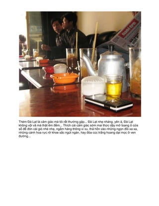 Thèm Đà Lạt là cảm giác mà tôi rất thường gặp... Đà Lạt nhẹ nhàng, yên ả, Đà Lạt
không vội vã mà thật êm đềm... Thích cái cảm giác sớm mai thức dậy mở toang ô cửa
sổ để đón cái gió nhè nhẹ, ngắm hàng thông vi vu, thả hồn vào những ngọn đồi xa xa,
những cánh hoa rực rỡ khoe sắc ngút ngàn, hay đóa cúc trắng hoang dại mọc ở ven
đường...
 