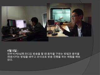 4월 5일 : 전우석 PD님께 라디오 방송을 할 때 음악을 구하는 방법과 음악을 재생시키는 방법을 배우고 마이크로 방송 진행을 하는 체험을 해보았다.