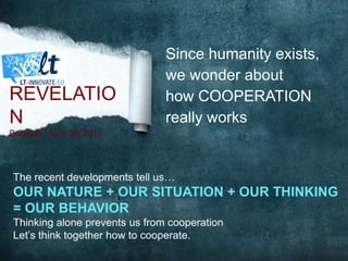 Since humanity exists,
we wonder about
how COOPERATION
really works
The recent developments tell us…
OUR NATURE + OUR SITUATION + OUR THINKING
= OUR BEHAVIOR
Thinking alone prevents us from cooperation
Let’s think together how to cooperate.
REVELATIO
N
Brussels, June 26, 2013
 
