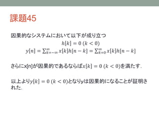 課題45
因果的なシステムにおいて以下が成り立つ
ℎ 𝑘 = 0 (𝑘 < 0)
∞
𝑦 𝑛 = ∞
𝑘=−∞ 𝑥 𝑘 ℎ[𝑛 − 𝑘] =
𝑘=0 𝑥 𝑘 ℎ[𝑛 − 𝑘]

さらにx[n]が因果的であるならば𝑥 𝑘 = 0 (𝑘 < 0)を満たす．
以上より𝑦 𝑘 = 0 (𝑘 < 0)となりｙは因果的になることが証明さ
れた．

 