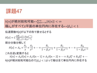 課題47
ℎ[𝑛]が絶対総和可能↔ ∞
𝑛=−∞ ℎ 𝑛 < ∞
極𝑧 𝑛 がすべてz平面の単位円内に存在する↔ 𝛽 𝑛 < 1
伝達関数H[z]が以下の形で表せるとする
𝐻 𝑧 = 𝐶

𝑀 (1−𝛼 𝑧 −1 )
𝑚
𝑚=1
𝑁
−1
𝑛=1(1−𝛽 𝑛 𝑧 )

部分分数分解して
𝐴1
𝐴2
𝐵1
𝐵2
𝐵𝑁
𝐻 𝑧 = 𝐴0 +
+ 2 + ⋯+
+
+ ⋯+
−1
−1
𝑧
𝑧
1 − 𝛽1 𝑧
1 − 𝛽2 𝑧
1 − 𝛽 𝑁 𝑧 −1
これを逆z変換すると
ℎ 𝑛 = 𝐴0 𝛿 𝑛 + 𝐴1 𝛿 𝑛 − 1 + 𝐴2 𝛿 𝑛 − 2 + ⋯ + 𝐵1 𝛽1𝑛 + 𝐵2 𝛽2𝑛 + ⋯
h[n]が絶対総和可能なので|𝛽 𝑛 | < 1よって極は全て単位円内に存在する

 