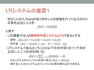 LTIシステムの復習１
• 入力x[n]があり何かしらの変換を行って出力された応答をy[n]

としたとき
𝑦 𝑛 = 𝐿[𝑥[𝑛]]
と表す
• この講義ではLは線形時不変システム(LTI)であるとする
• 線形…𝐿 𝑎𝑥1 𝑛 + 𝑏𝑥2 𝑛

= 𝑎𝑦1 𝑛 + 𝑏𝑦2 [𝑛]

• 時不変…y 𝑛 = 𝐿[𝑥[𝑛]] ↔ 𝑦 𝑛 − 𝑘 = 𝐿[𝑥[𝑛 − 𝑘]]

• LTIシステムであることは以下の式が成り立つ（下式の立式に

上二つの式を用いる）
𝑦 𝑛 =

∞
𝑘=−∞

𝑥 𝑘 ℎ[𝑛 − 𝑘]

• hはシステムのインパルス応答である（ℎ 𝑛 = 𝐿[𝛿[𝑛]]）
• 要するに入力とシステムのインパルス応答の畳み込みで求まる

 
