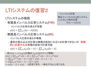 LTIシステムの復習２
LTIシステムの種類
• 有限長インパルス応答システム(FIR)

• インパルス応答

単位インパルス𝛿[𝑛]をシステム
に入力した時の応答
ℎ 𝑛 = 𝐿[𝛿[𝑛]]

• インパルス応答の長さが有限
• 𝑦 𝑛 =

𝑀
𝑘=0

𝑥 𝑛 − 𝑘 ℎ[𝑘]

• 無限長インパルス応答システム(IIR)
• インパルス応答の長さが無限
• 通常の畳み込みの計算は無限の総和になるため計算できないが，再帰
的に計算すれば有限の総和で計算可能
𝑀
𝑁
• 𝑦 𝑛 = 𝑘=0 𝑎 𝑘 𝑥 𝑛 − 𝑘 − 𝑘=0 𝑏 𝑘 𝑦 𝑛 − 𝑘
• 例:ℎ 𝑛 = 𝛼 𝑛 𝑢0 [𝑛]の場合（𝑢0 [𝑛]はステップ関数）

𝑦 𝑛 = ∞ 𝛼 𝑘 𝑥 𝑛 − 𝑘 = ∞ 𝛼 𝑘 𝑥 𝑛 − 𝑘 + 𝛼 0 𝑥[𝑛]
𝑘=0
𝑘=1
∞
𝑙+1 𝑥 𝑛 − 𝑙 + 1
=
+ 𝑥[𝑛] (𝑙 = 𝑘 − 1)
𝑙=0 𝛼
= 𝛼 ∞ 𝛼 𝑙 𝑥 (𝑛 − 1) − 𝑙 + 𝑥[𝑛]
𝑙=0
= 𝛼𝑦 𝑛 − 1 + 𝑥[𝑛] と記述できる．一般化すると上式になる

 