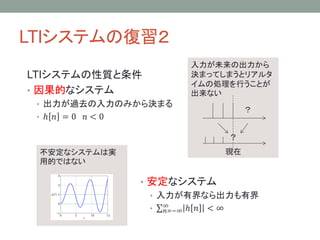 LTIシステムの復習２
LTIシステムの性質と条件
• 因果的なシステム

入力が未来の出力から
決まってしまうとリアルタ
イムの処理を行うことが
できない

• 出力が過去の入力のみから決まる
• ℎ 𝑛 =0

？

𝑛<0
？

不安定なシステムは実
用的ではない

現在

• 安定なシステム
• 入力が有界なら出力も有界
• ∞
𝑛=−∞ ℎ 𝑛 < ∞

 