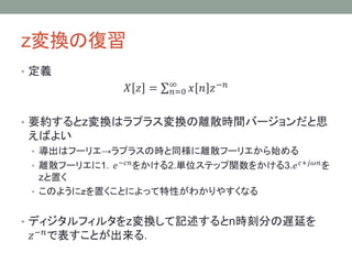 z変換の復習
• 定義

𝑋 𝑧 =

∞
𝑛=0

𝑥 𝑛 𝑧 −𝑛

• z変換はラプラス変換の離散化したものである
• 導出はフーリエ→ラプラスの時と同様に離散フーリエから始め

る
• 離散フーリエに1．𝑒 −𝑐𝑛 をかける2.単位ステップ関数をかける3.𝑒 𝑐+𝑗𝜔𝑛 を

zと置く
• このようにｚを置くことによって特性がわかりやすくなる

• ディジタルフィルタをz変換して記述するとn時刻分の遅延を

𝑧 −𝑛 で表すことが出来る．

 