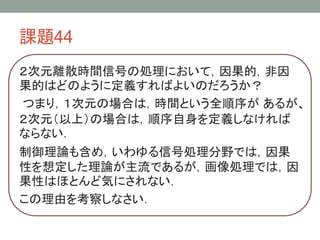 課題44
２次元離散時間信号の処理において，因果的，非因
果的はどのように定義すればよいのだろうか？
つまり，１次元の場合は，時間という全順序が あるが、
２次元（以上）の場合は，順序自身を定義しなければ
ならない．
制御理論も含め，いわゆる信号処理分野では，因果
性を想定した理論が主流であるが，画像処理では，因
果性はほとんど気にされない．
この理由を考察しなさい．

 