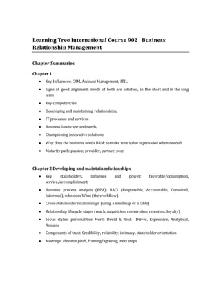 Learning Tree International Course 902 Business
Relationship Management
Chapter Summaries
Chapter 1
 Key Influences: CRM, Account Management, ITIL
 Signs of good alignment: needs of both are satisfied, in the short and in the long
term
 Key competencies:
 Developing and maintaining relationships,
 IT processes and services
 Business landscape and needs,
 Championing innovative solutions
 Why does the business needs BRM: to make sure value is provided when needed
 Maturity path: passive, provider, partner, peer
Chapter 2 Developing and maintain relationships
 Key stakeholders, influence and power: favorable/conumption,
service/accomplishment,
 Business process analysis (BPA): RACI (Responsible, Accountable, Consulted,
Informed), who does What (the workflow)
 Cross-stakeholder relationships (using a mindmap or a table)
 Relationship lifecycle stages (reach, acquisition, converstion, retention, loyalty)
 Social styles: personalities Merill David & Reid: Driver, Expressive, Analytical,
Amiable
 Components of trust: Credibility, reliability, intimacy, stakeholder orientation
 Meetings: elevator pitch, framing/agreeing, next steps
 
