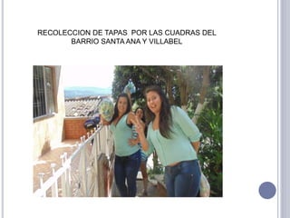 RECOLECCION DE TAPAS POR LAS CUADRAS DEL 
BARRIO SANTA ANA Y VILLABEL 
 