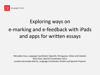 Exploring ways on
e-marking and e-feedback with iPads
and apps for written essays
Mercedes Coca, Language Coordinator (Spanish, Portuguese, Italian and Catalan)
Rocío Díaz, Spanish Coordinator (UCL)
Lourdes Hernandez-Martin, Language Coordinator (Arabic and Spanish Projects)
 