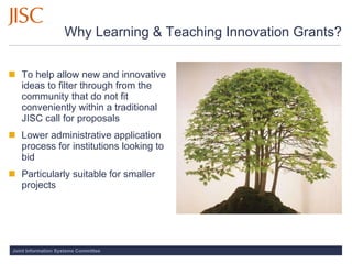 Why Learning & Teaching Innovation Grants? To help allow new and innovative ideas to filter through from the community that do not fit conveniently within a traditional JISC call for proposals Lower administrative application process for institutions looking to bid Particularly suitable for smaller projects 